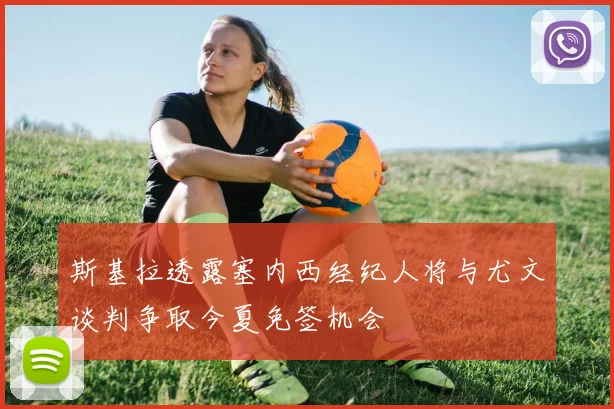 斯基拉透露塞内西经纪人将与尤文谈判争取今夏免签机会