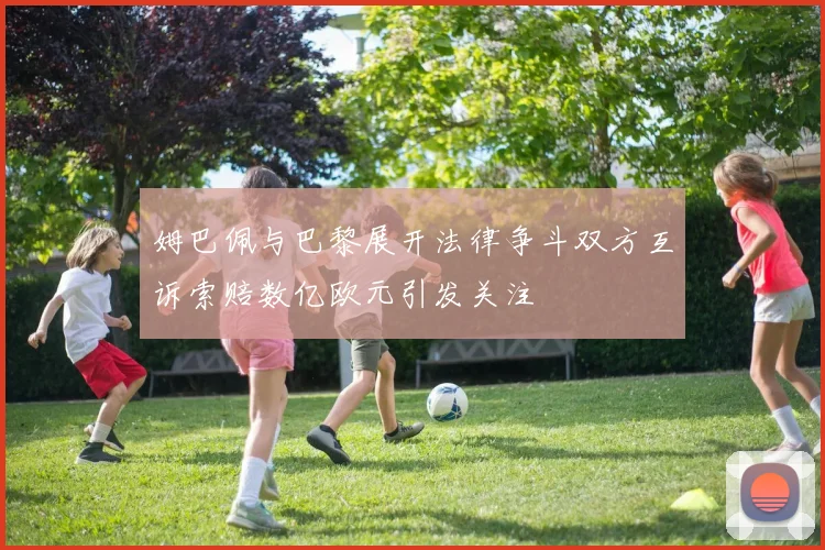 姆巴佩与巴黎展开法律争斗双方互诉索赔数亿欧元引发关注