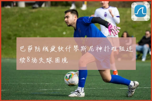 巴萨防线疲软什琴斯尼神扑难阻连续8场失球困境