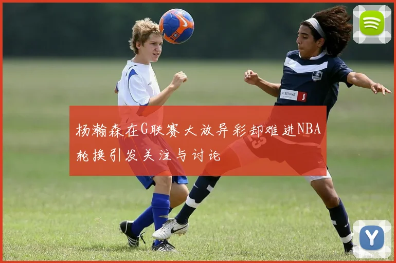 杨瀚森在G联赛大放异彩却难进NBA轮换引发关注与讨论