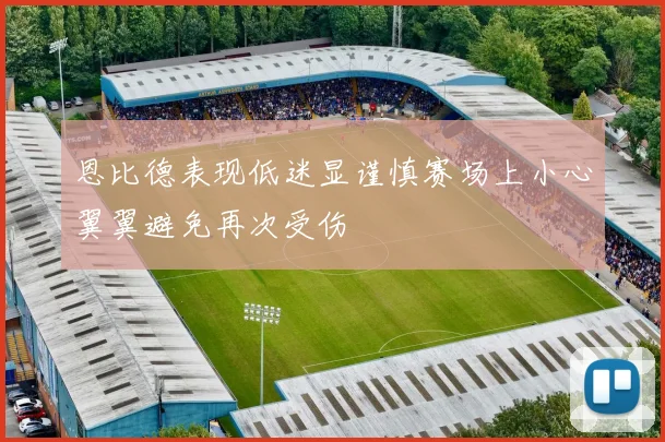 恩比德表现低迷显谨慎赛场上小心翼翼避免再次受伤