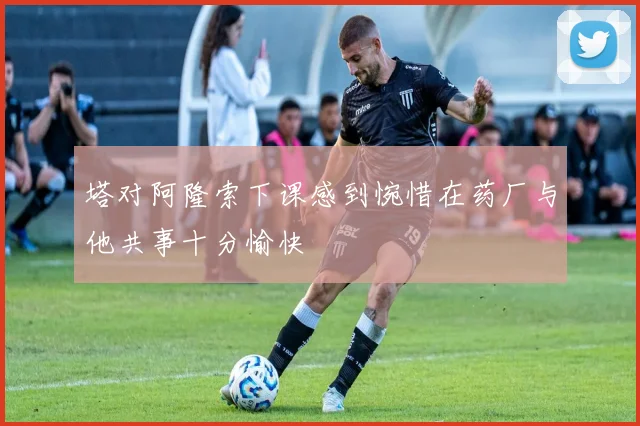 塔对阿隆索下课感到惋惜在药厂与他共事十分愉快