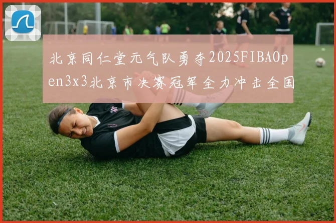 北京同仁堂元气队勇夺2025FIBAOpen3x3北京市决赛冠军全力冲击全国赛场
