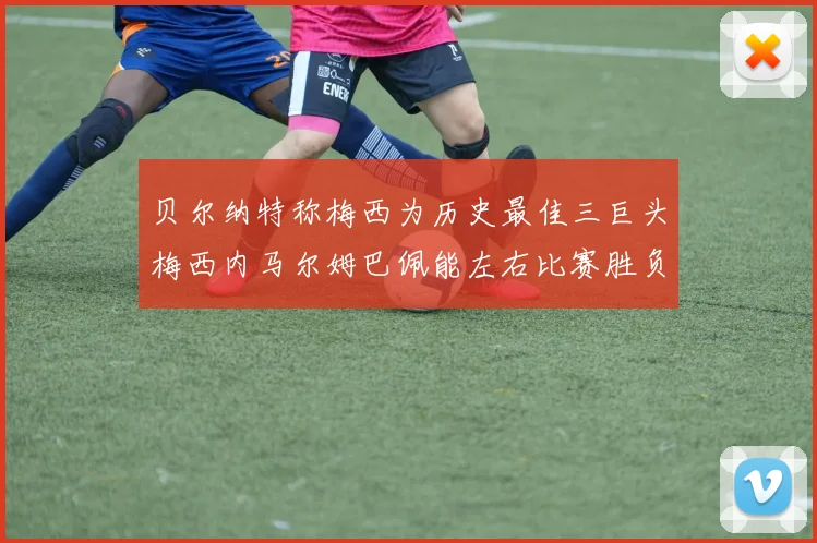 贝尔纳特称梅西为历史最佳三巨头梅西内马尔姆巴佩能左右比赛胜负