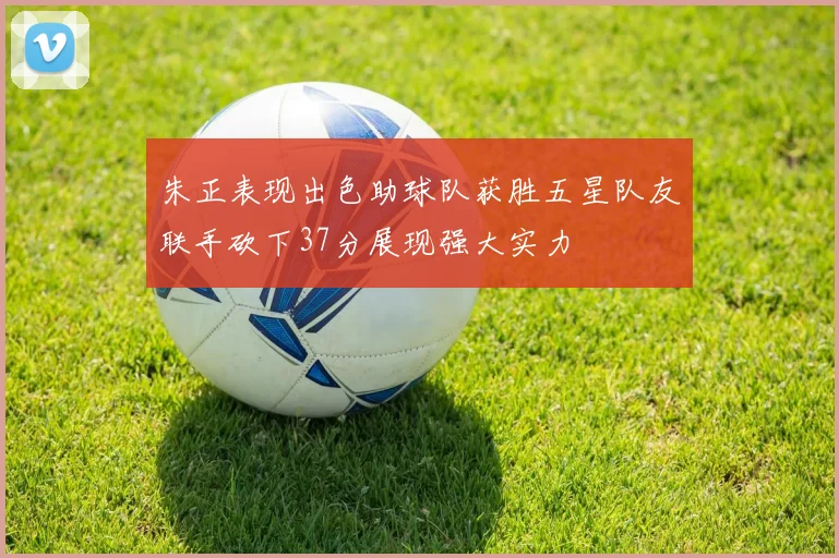 朱正表现出色助球队获胜五星队友联手砍下37分展现强大实力