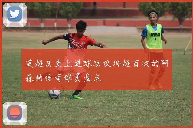 英超历史上进球助攻均超百次的阿森纳传奇球员盘点