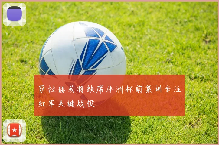 萨拉赫或将缺席非洲杯前集训专注红军关键战役