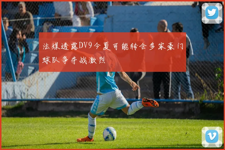 法媒透露DV9今夏可能转会多家豪门球队争夺战激烈