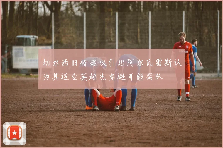 切尔西旧将建议引进阿尔瓦雷斯认为其适合英超杰克逊可能离队