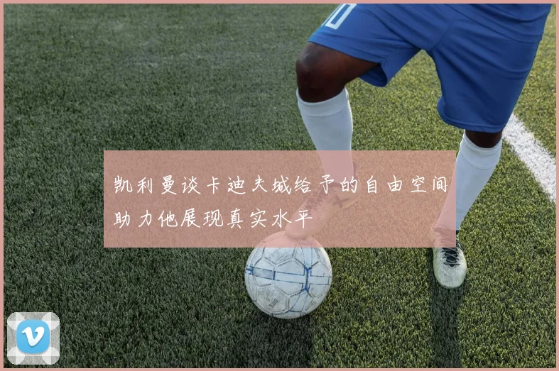 凯利曼谈卡迪夫城给予的自由空间助力他展现真实水平