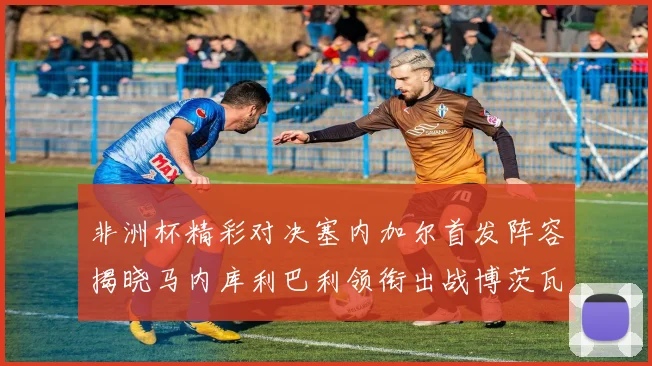 非洲杯精彩对决塞内加尔首发阵容揭晓马内库利巴利领衔出战博茨瓦纳