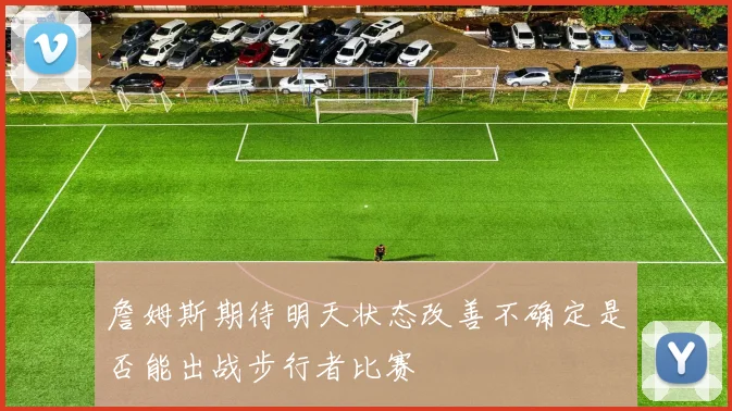 詹姆斯期待明天状态改善不确定是否能出战步行者比赛