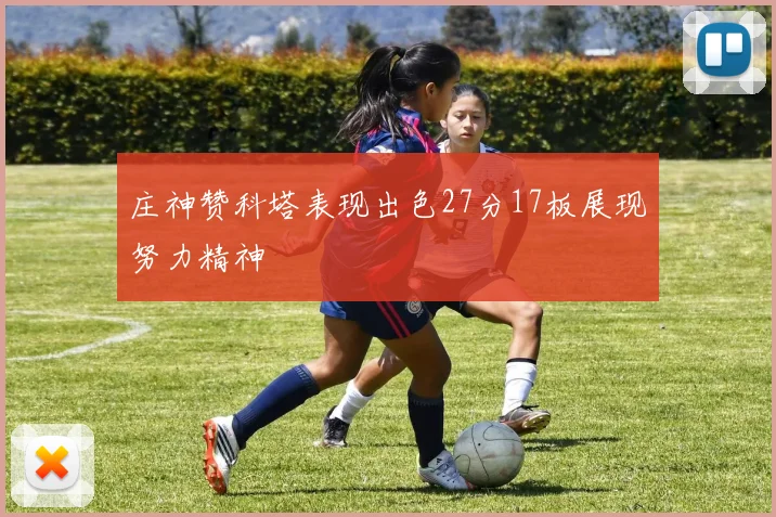 庄神赞科塔表现出色27分17板展现努力精神