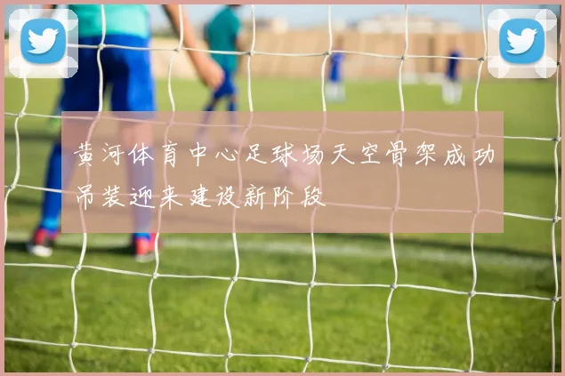 黄河体育中心足球场天空骨架成功吊装迎来建设新阶段