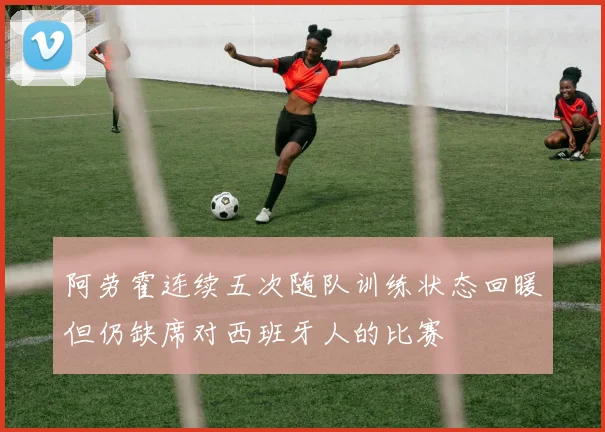 阿劳霍连续五次随队训练状态回暖但仍缺席对西班牙人的比赛