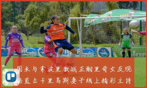 国米与拿波里激战正酣里奇女友现场直击卡里乌斯妻子线上精彩主持