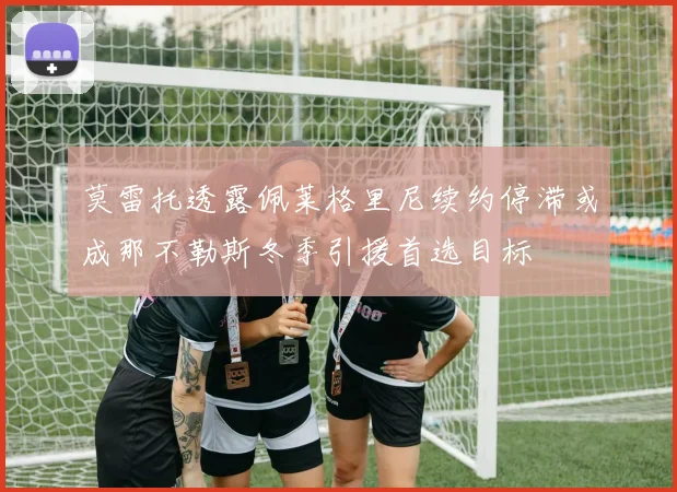 莫雷托透露佩莱格里尼续约停滞或成那不勒斯冬季引援首选目标