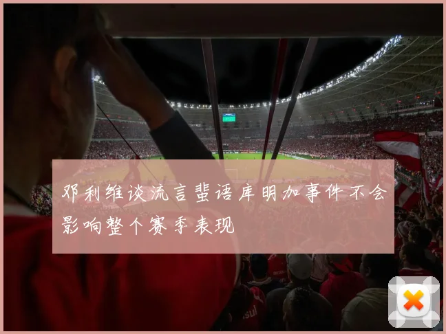 邓利维谈流言蜚语库明加事件不会影响整个赛季表现