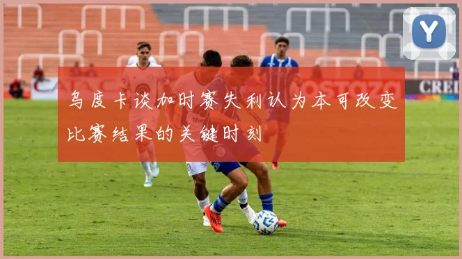 乌度卡谈加时赛失利认为本可改变比赛结果的关键时刻