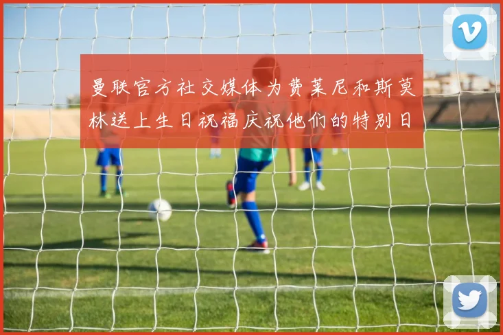 曼联官方社交媒体为费莱尼和斯莫林送上生日祝福庆祝他们的特别日子