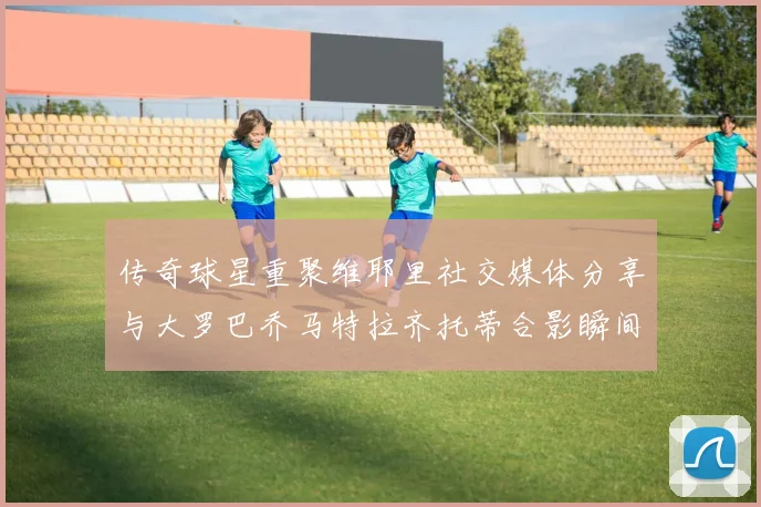传奇球星重聚维耶里社交媒体分享与大罗巴乔马特拉齐托蒂合影瞬间
