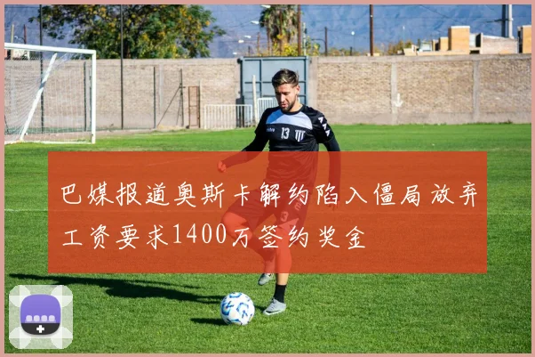 巴媒报道奥斯卡解约陷入僵局放弃工资要求1400万签约奖金